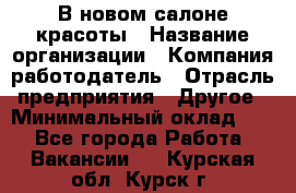 В новом салоне красоты › Название организации ­ Компания-работодатель › Отрасль предприятия ­ Другое › Минимальный оклад ­ 1 - Все города Работа » Вакансии   . Курская обл.,Курск г.